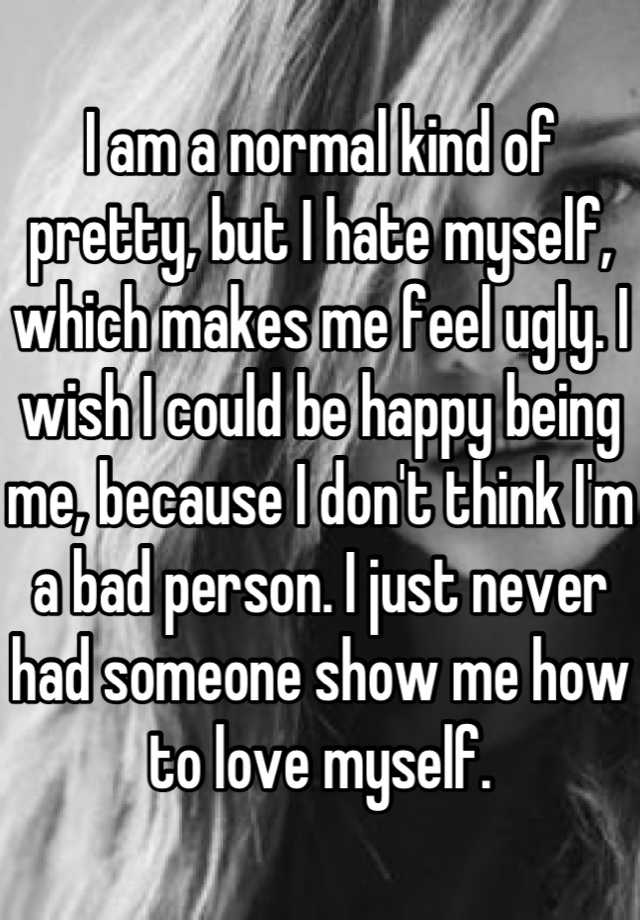 I am a normal kind of pretty, but I hate myself, which makes me feel ugly. I wish I could be happy being me, because I don't think I'm a bad person. I just never had someone show me how to love myself.