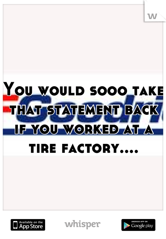 You would sooo take that statement back if you worked at a tire factory....