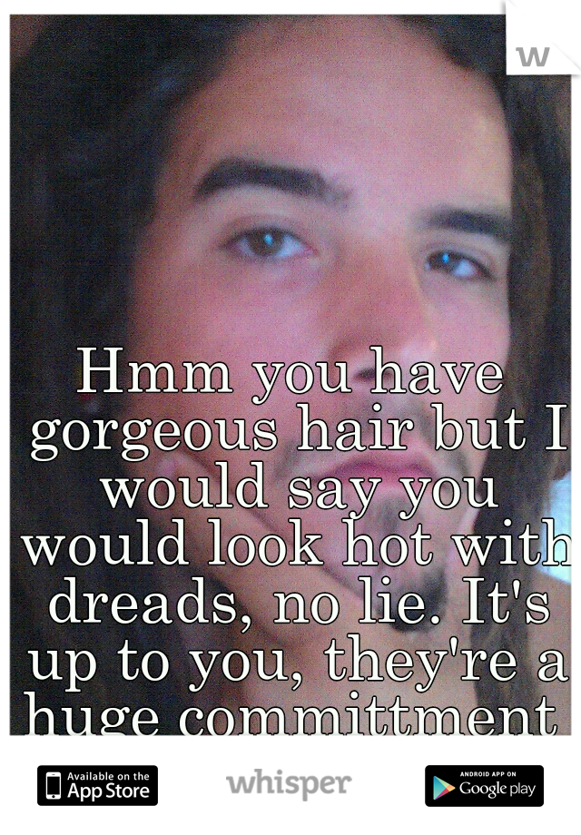 Hmm you have gorgeous hair but I would say you would look hot with dreads, no lie. It's up to you, they're a huge committment 