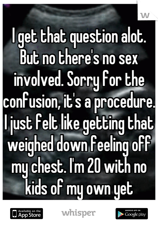 I get that question alot. But no there's no sex involved. Sorry for the confusion, it's a procedure. I just felt like getting that weighed down feeling off my chest. I'm 20 with no kids of my own yet
