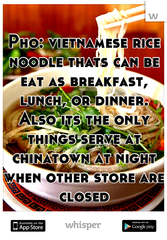 Pho: vietnamese rice noodle thats can be eat as breakfast, lunch, or dinner. Also its the only things serve at chinatown at night when other store are closed