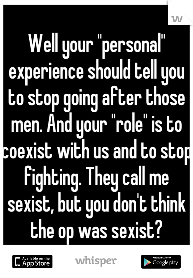 Well your "personal" experience should tell you to stop going after those men. And your "role" is to coexist with us and to stop fighting. They call me sexist, but you don't think the op was sexist?