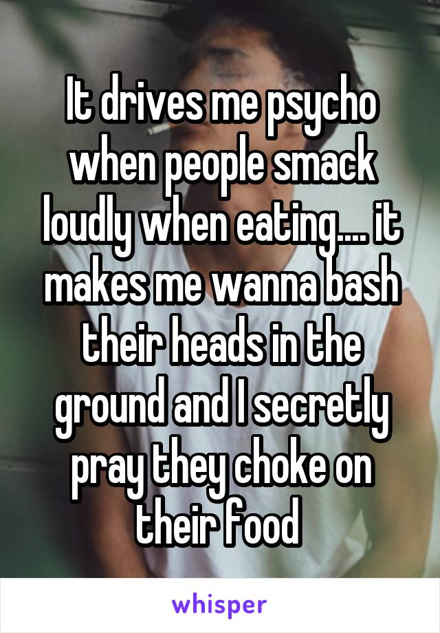 It drives me psycho when people smack loudly when eating.... it makes me wanna bash their heads in the ground and I secretly pray they choke on their food 