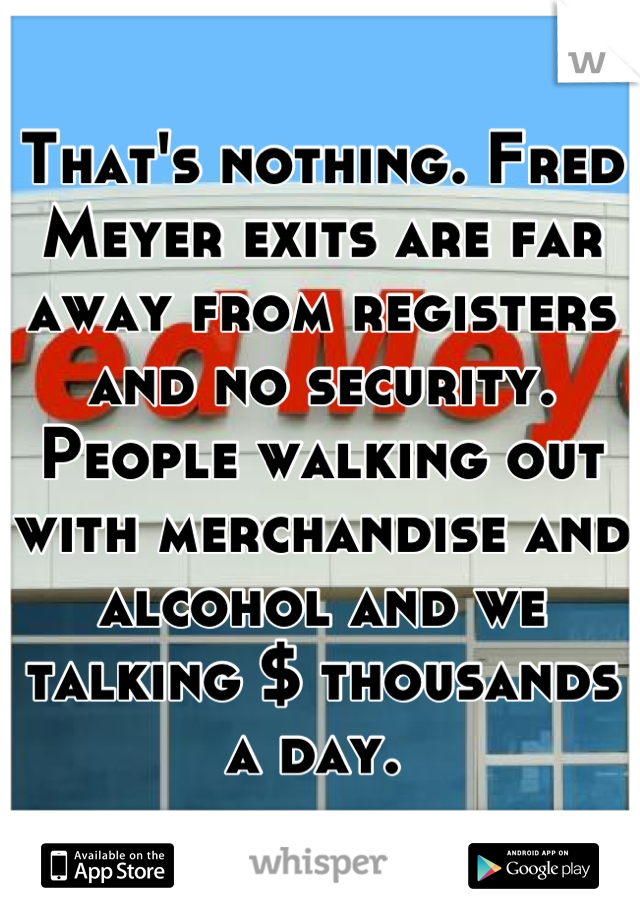 That's nothing. Fred Meyer exits are far away from registers and no security. People walking out with merchandise and alcohol and we talking $ thousands a day. 