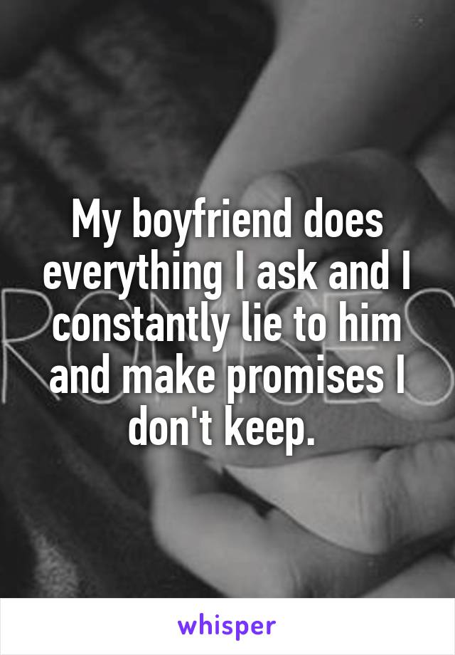 My boyfriend does everything I ask and I constantly lie to him and make promises I don't keep. 