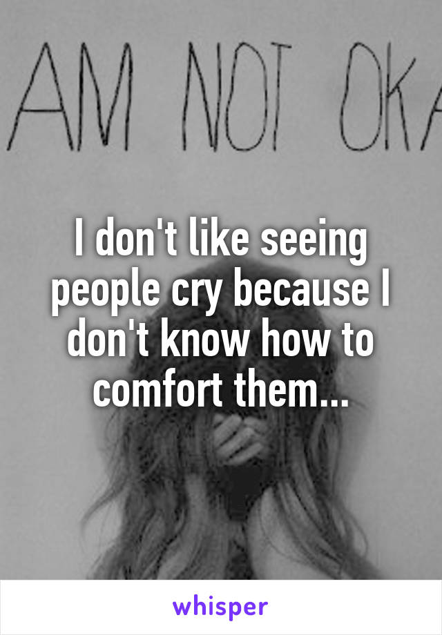 I don't like seeing people cry because I don't know how to comfort them...