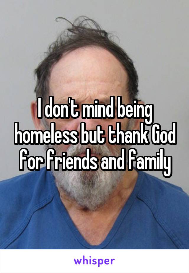 I don't mind being homeless but thank God for friends and family