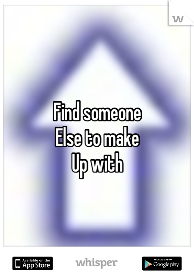 Find someone 
Else to make
Up with