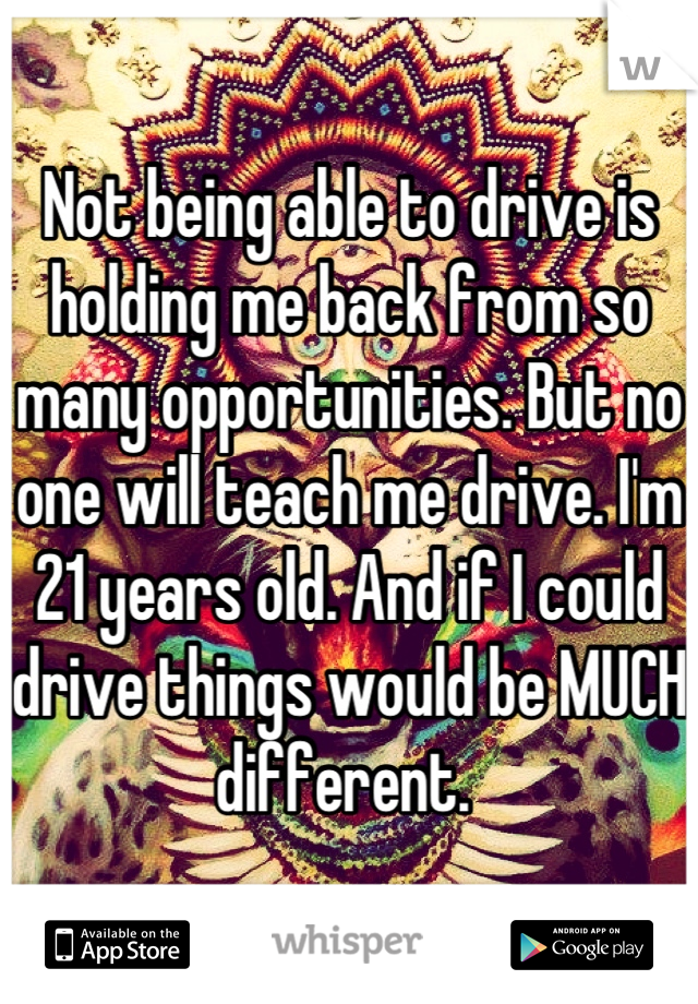 Not being able to drive is holding me back from so many opportunities. But no one will teach me drive. I'm 21 years old. And if I could drive things would be MUCH different. 