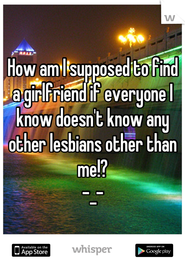 How am I supposed to find a girlfriend if everyone I know doesn't know any other lesbians other than me!?
-_-