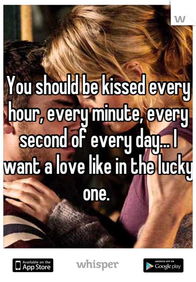 You should be kissed every hour, every minute, every second of every day... I want a love like in the lucky one. 
