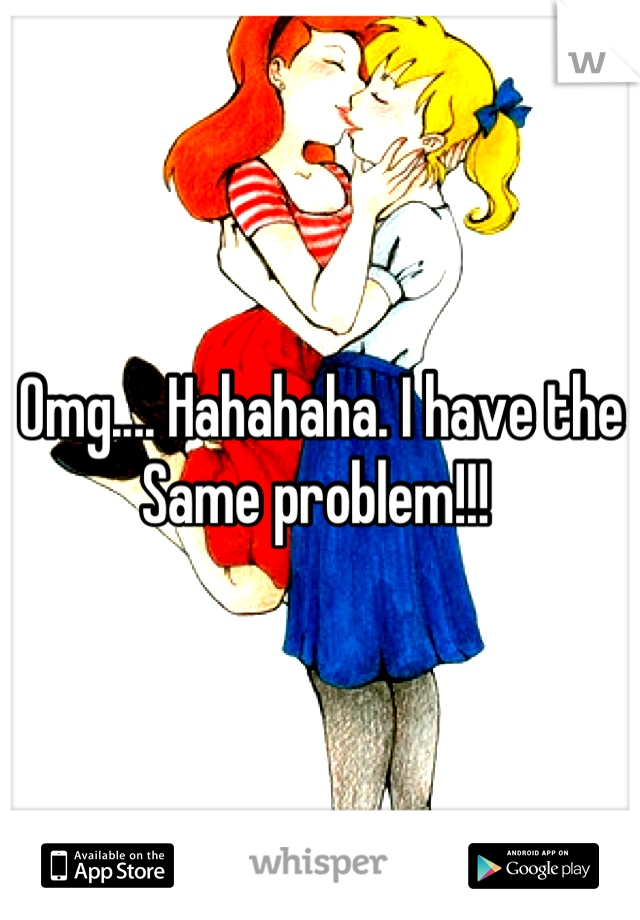 Omg.... Hahahaha. I have the Same problem!!! 