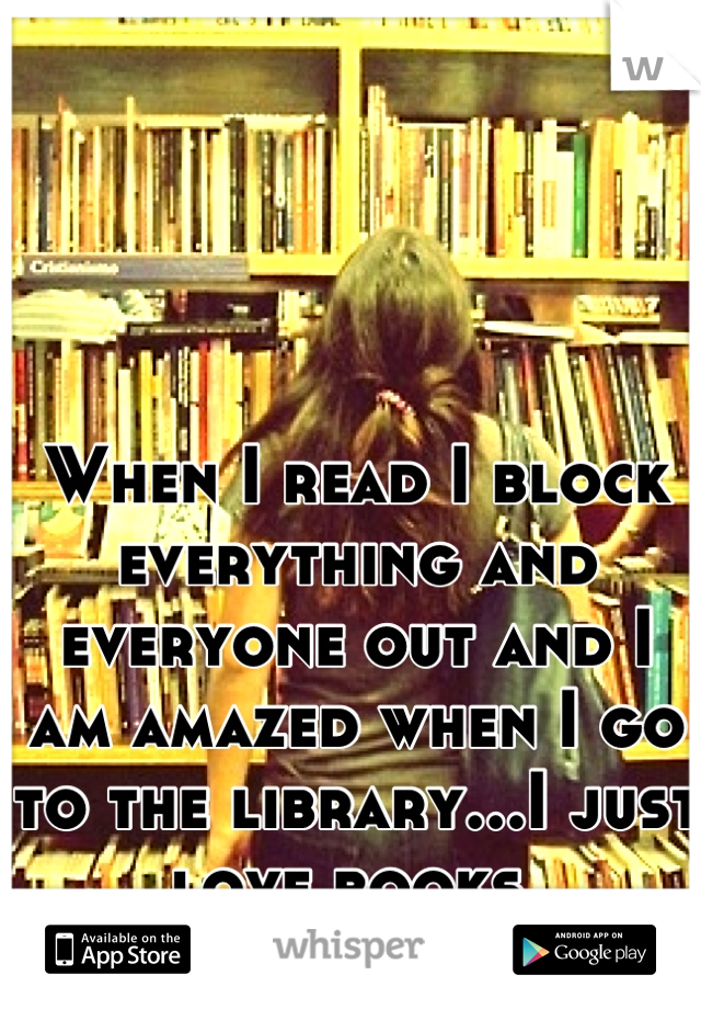 When I read I block everything and everyone out and I am amazed when I go to the library...I just love books.
