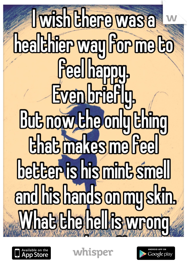 I wish there was a healthier way for me to feel happy. 
Even briefly. 
But now the only thing 
that makes me feel 
better is his mint smell
 and his hands on my skin. 
What the hell is wrong with me?!