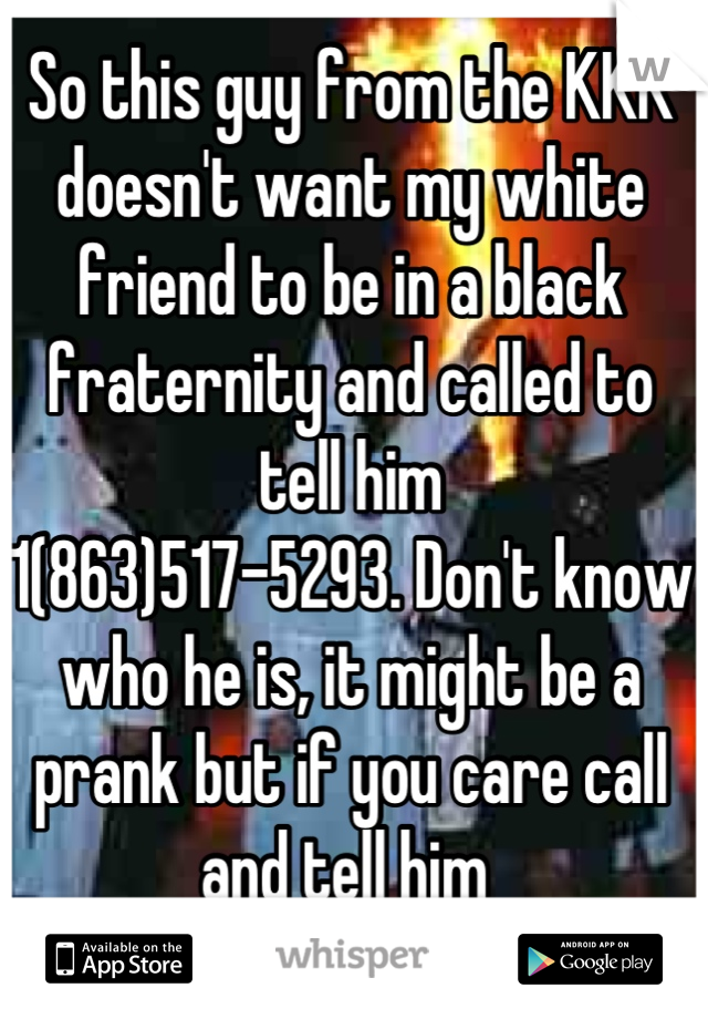 So this guy from the KKK doesn't want my white friend to be in a black fraternity and called to tell him 
1(863)517-5293. Don't know who he is, it might be a prank but if you care call and tell him 