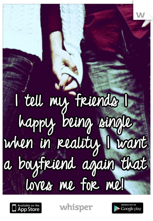 I tell my friends I happy being single when in reality I want a boyfriend again that loves me for me!