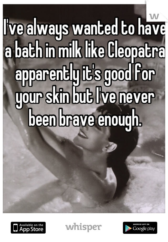 I've always wanted to have a bath in milk like Cleopatra apparently it's good for your skin but I've never been brave enough.