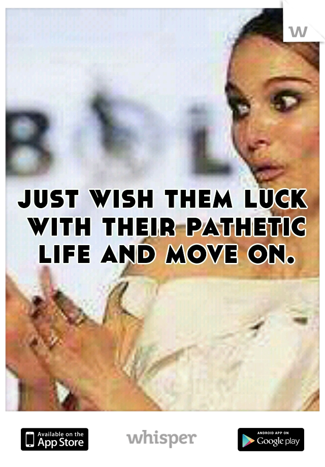 just wish them luck with their pathetic life and move on.