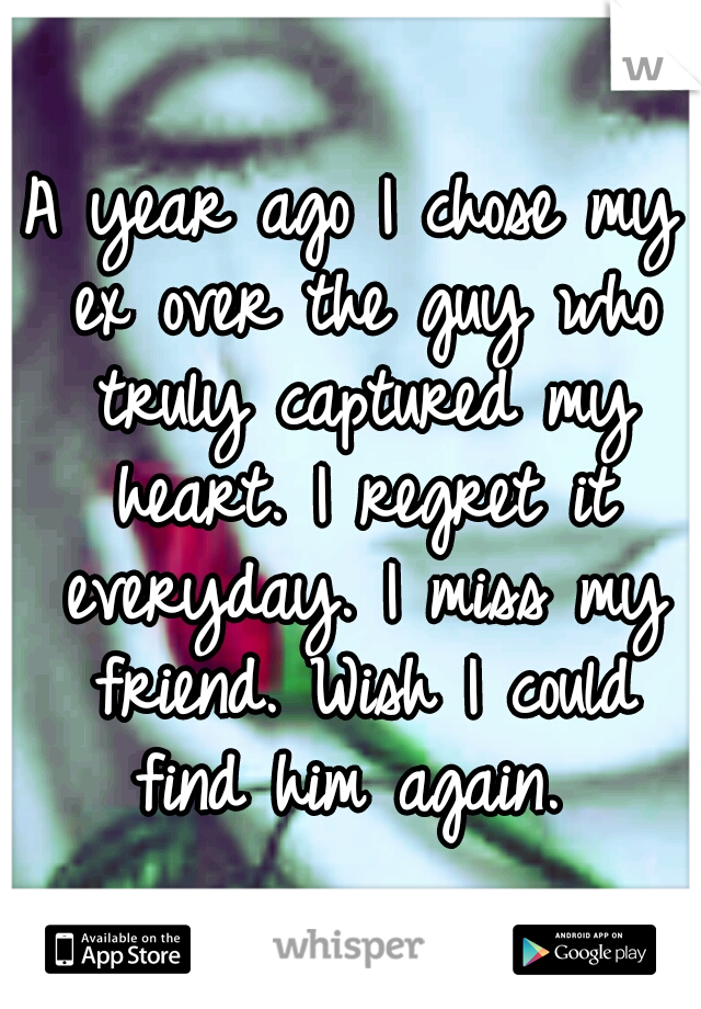 A year ago I chose my ex over the guy who truly captured my heart. I regret it everyday. I miss my friend. Wish I could find him again. 