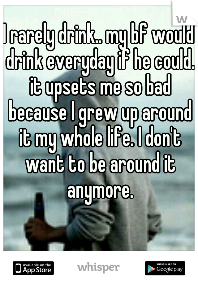 I rarely drink.. my bf would drink everyday if he could. it upsets me so bad because I grew up around it my whole life. I don't want to be around it anymore.