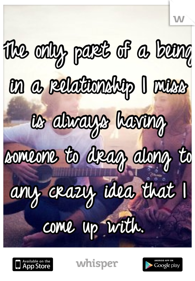 The only part of a being in a relationship I miss is always having someone to drag along to any crazy idea that I come up with. 