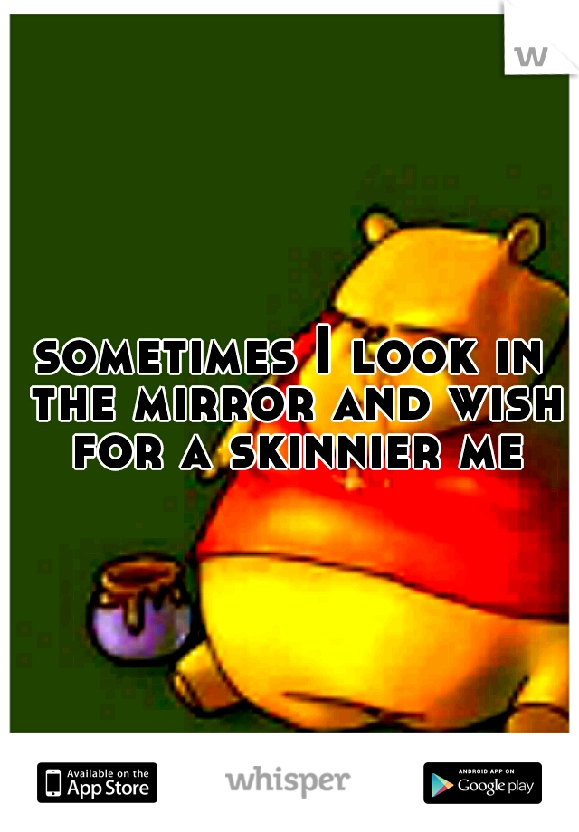 sometimes I look in the mirror and wish for a skinnier me
