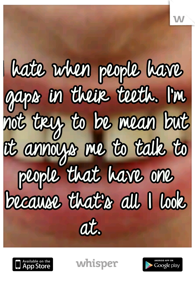 I hate when people have gaps in their teeth. I'm not try to be mean but it annoys me to talk to people that have one because that's all I look at. 