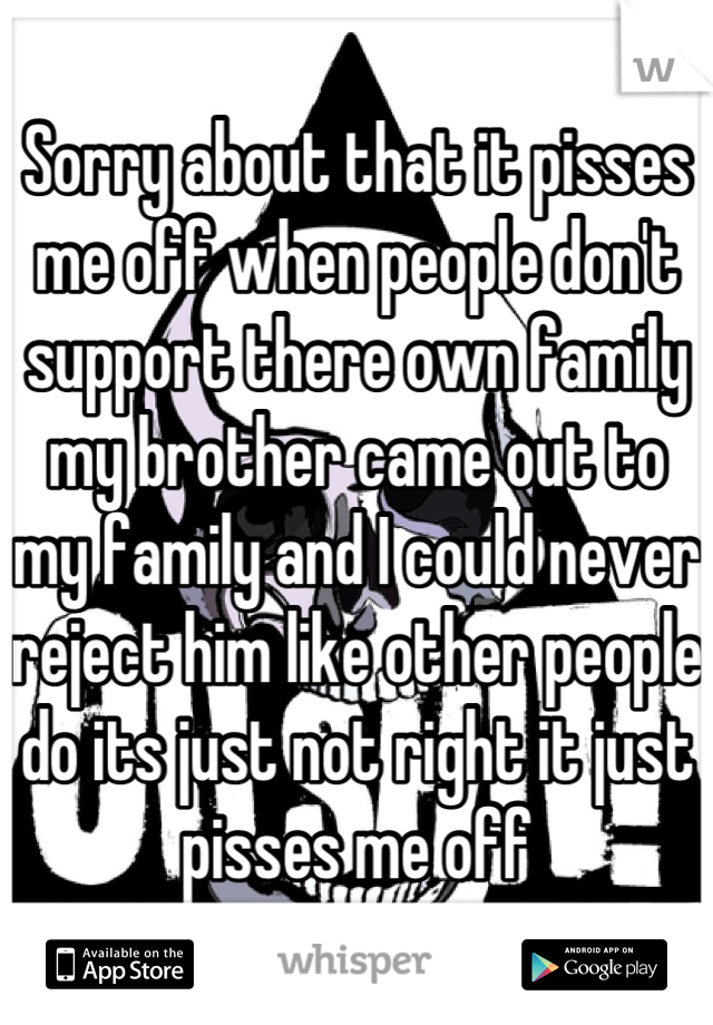 Sorry about that it pisses me off when people don't support there own family my brother came out to my family and I could never reject him like other people do its just not right it just pisses me off