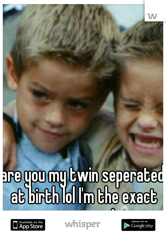 are you my twin seperated at birth lol I'm the exact same way! 
