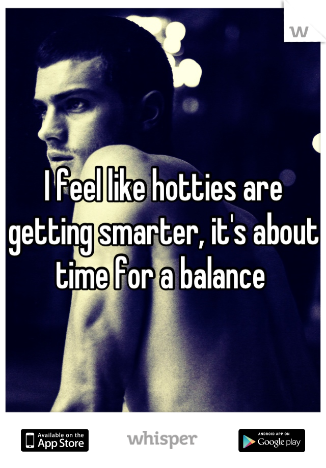 I feel like hotties are getting smarter, it's about time for a balance 