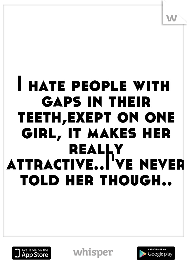 I hate people with gaps in their teeth,exept on one girl, it makes her really attractive..I've never told her though..