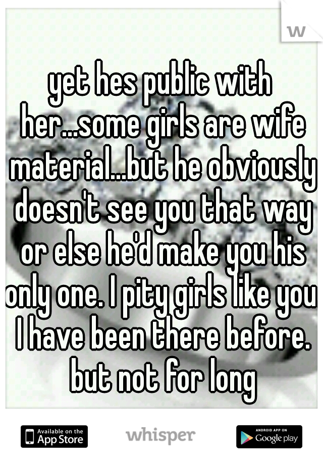 yet hes public with her...some girls are wife material...but he obviously doesn't see you that way or else he'd make you his only one. I pity girls like you. I have been there before. but not for long