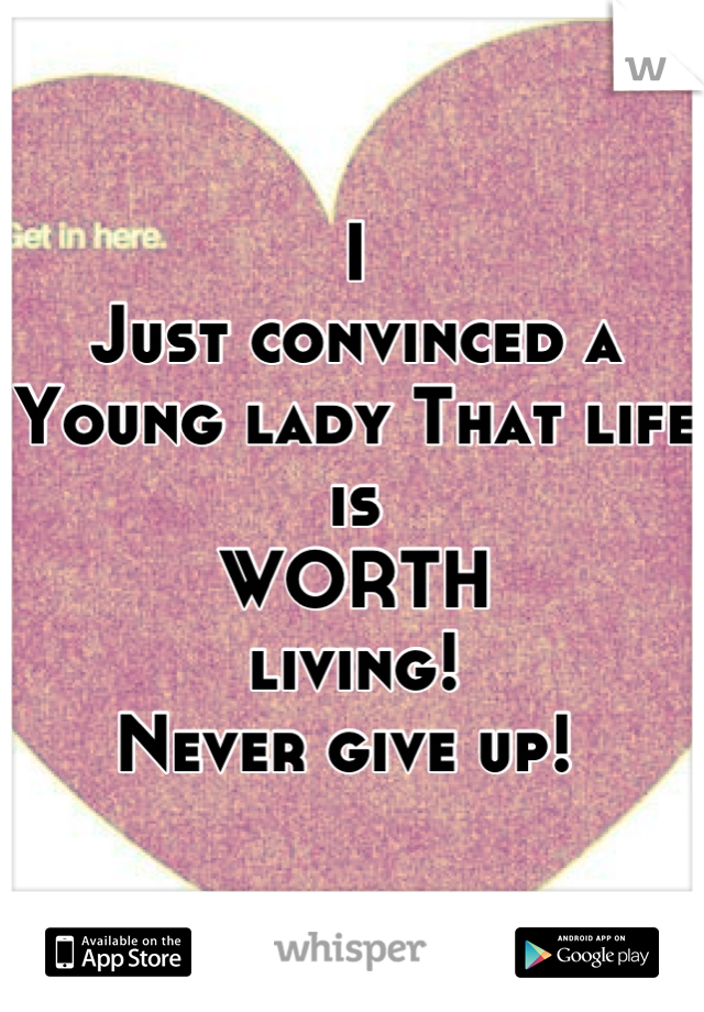I 
Just convinced a 
Young lady That life is 
WORTH 
living! 
Never give up! 