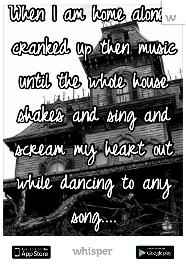 When I am home alone i cranked up then music until the whole house shakes and sing and scream my heart out while dancing to any song....
:D