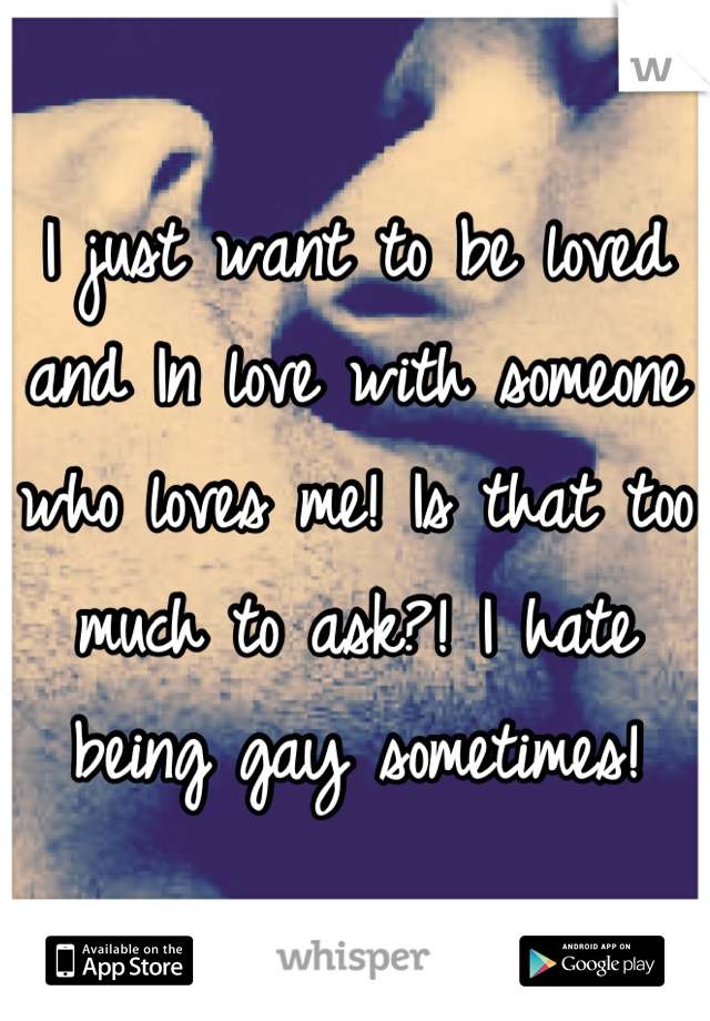 I just want to be loved and In love with someone who loves me! Is that too much to ask?! I hate being gay sometimes!