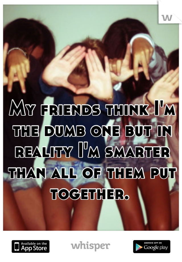 My friends think I'm the dumb one but in reality I'm smarter than all of them put together. 