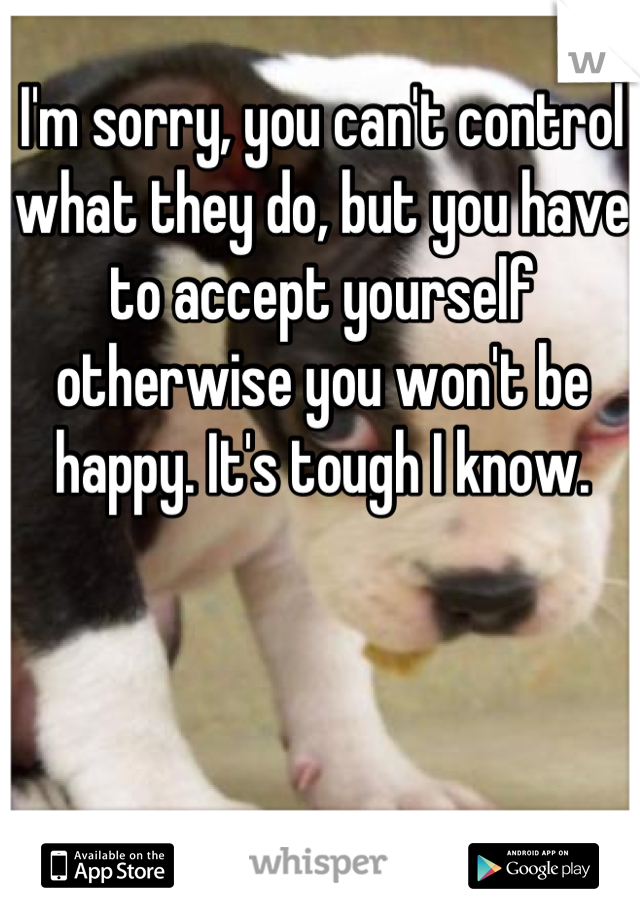 I'm sorry, you can't control what they do, but you have to accept yourself otherwise you won't be happy. It's tough I know.