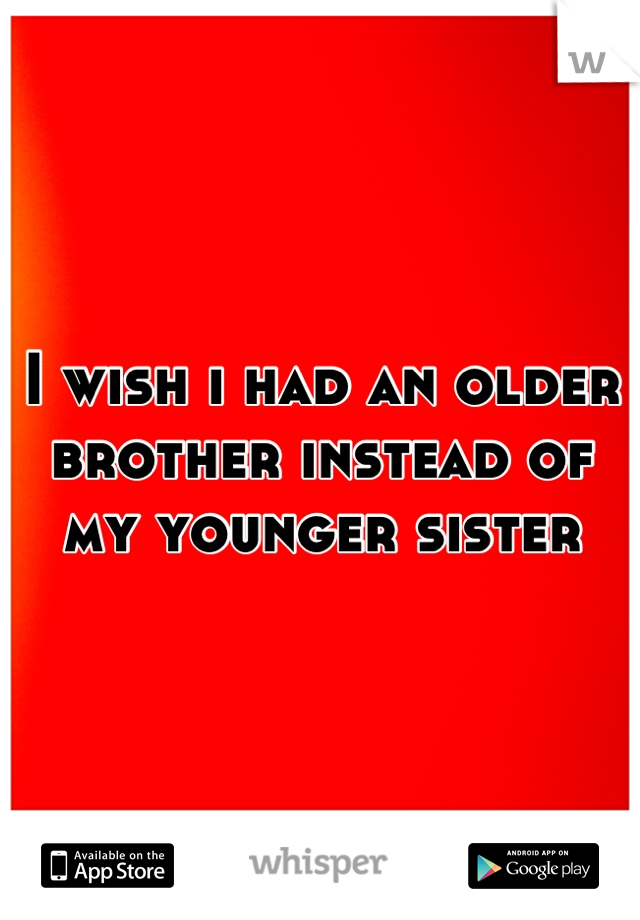 I wish i had an older brother instead of my younger sister