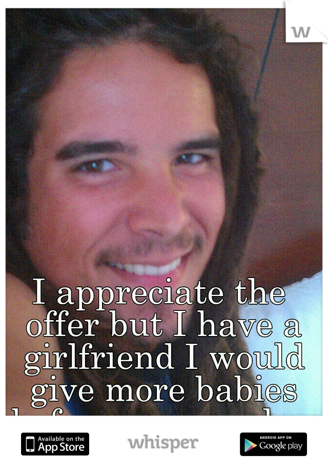 I appreciate the offer but I have a girlfriend I would give more babies before anyone else 