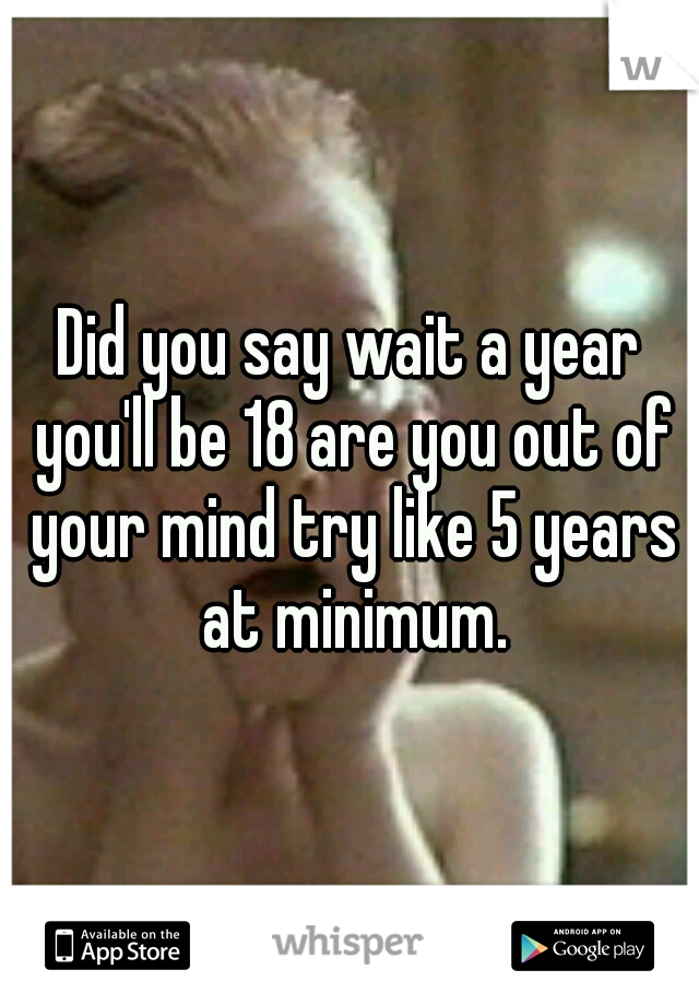 Did you say wait a year you'll be 18 are you out of your mind try like 5 years at minimum.