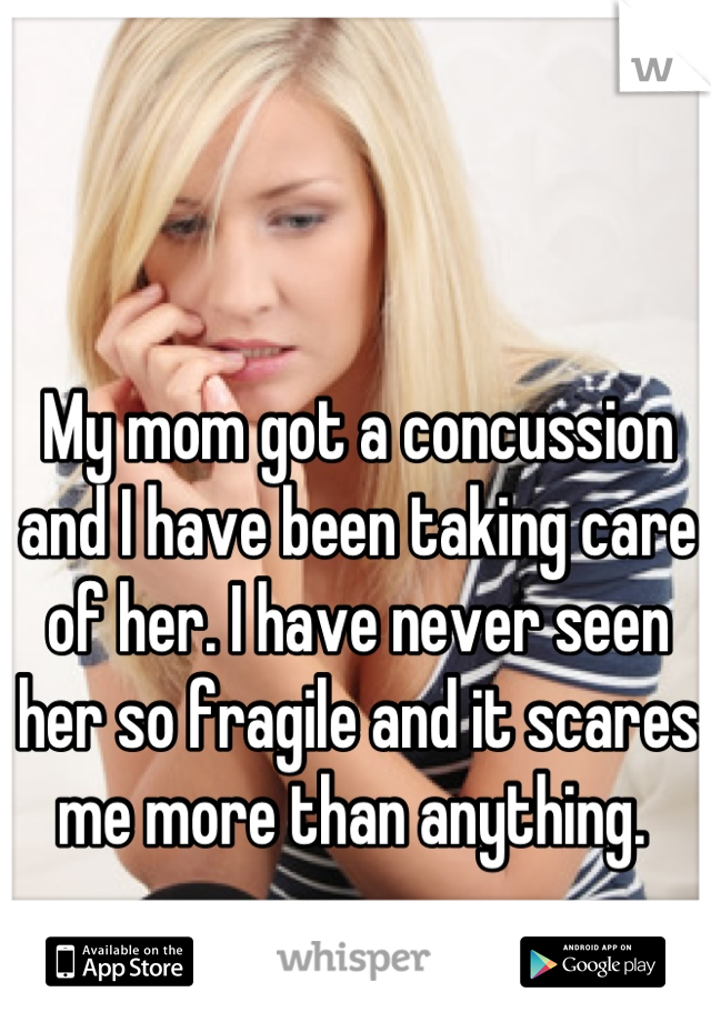 My mom got a concussion and I have been taking care of her. I have never seen her so fragile and it scares me more than anything. 
