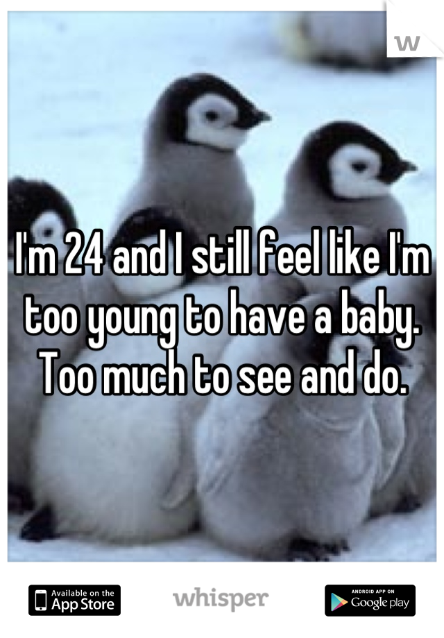 I'm 24 and I still feel like I'm too young to have a baby. Too much to see and do.