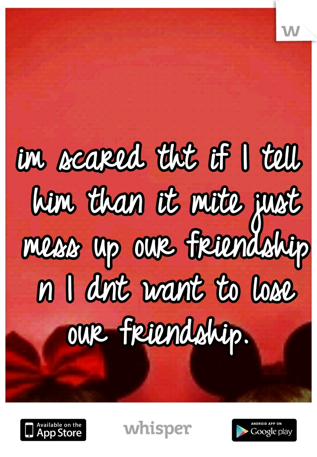 im scared tht if I tell him than it mite just mess up our friendship n I dnt want to lose our friendship. 