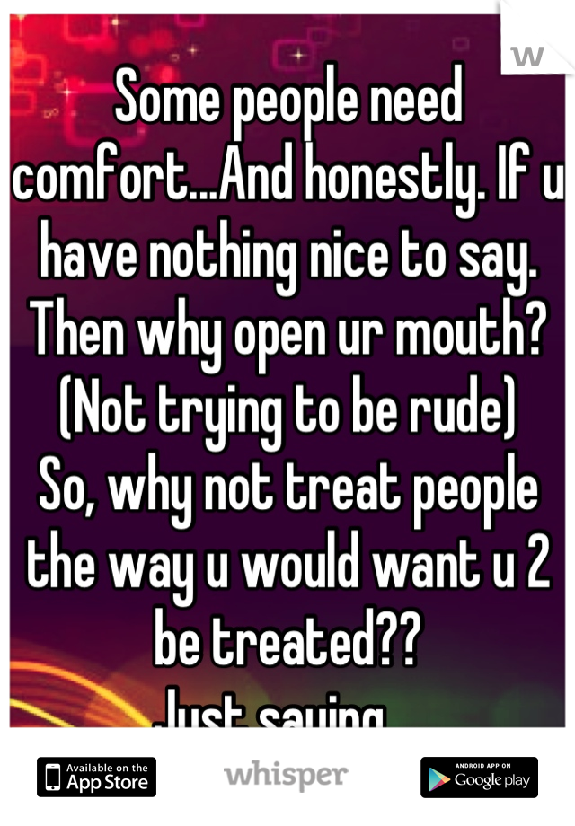 Some people need comfort...And honestly. If u have nothing nice to say. Then why open ur mouth? 
(Not trying to be rude) 
So, why not treat people the way u would want u 2 be treated?? 
Just saying....