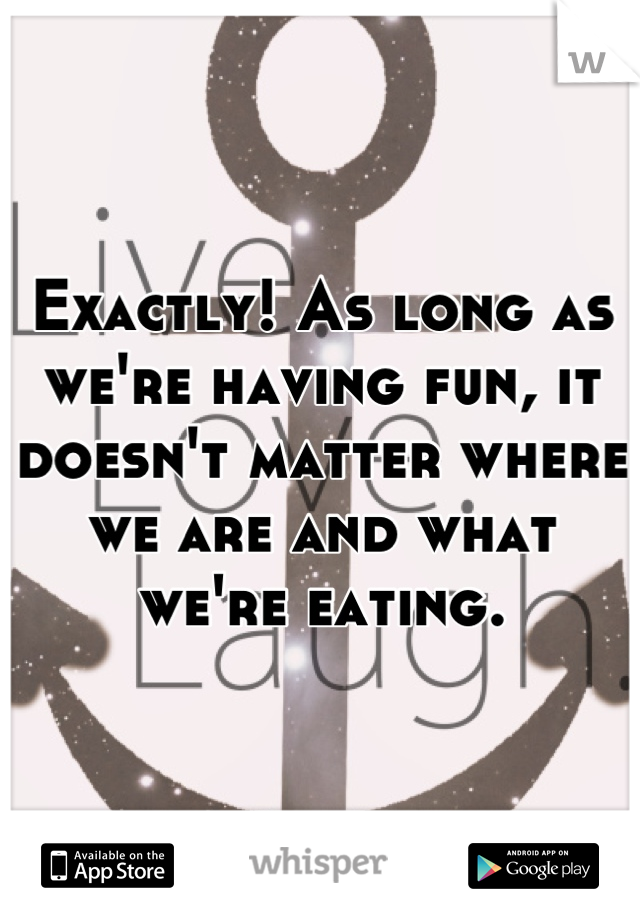 Exactly! As long as we're having fun, it doesn't matter where we are and what we're eating.