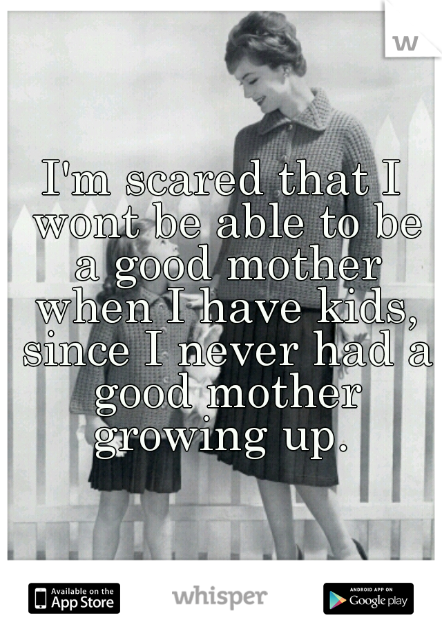 I'm scared that I wont be able to be a good mother when I have kids, since I never had a good mother growing up. 