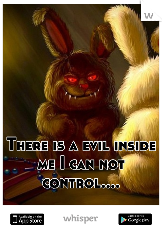 There is a evil inside me I can not control....