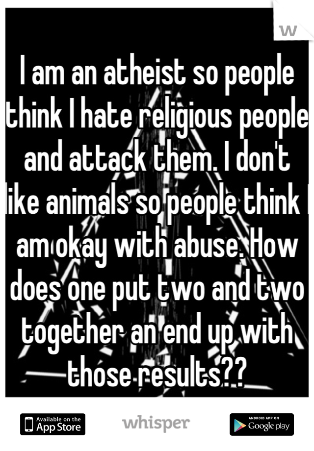 I am an atheist so people think I hate religious people and attack them. I don't like animals so people think I am okay with abuse. How does one put two and two together an end up with those results??