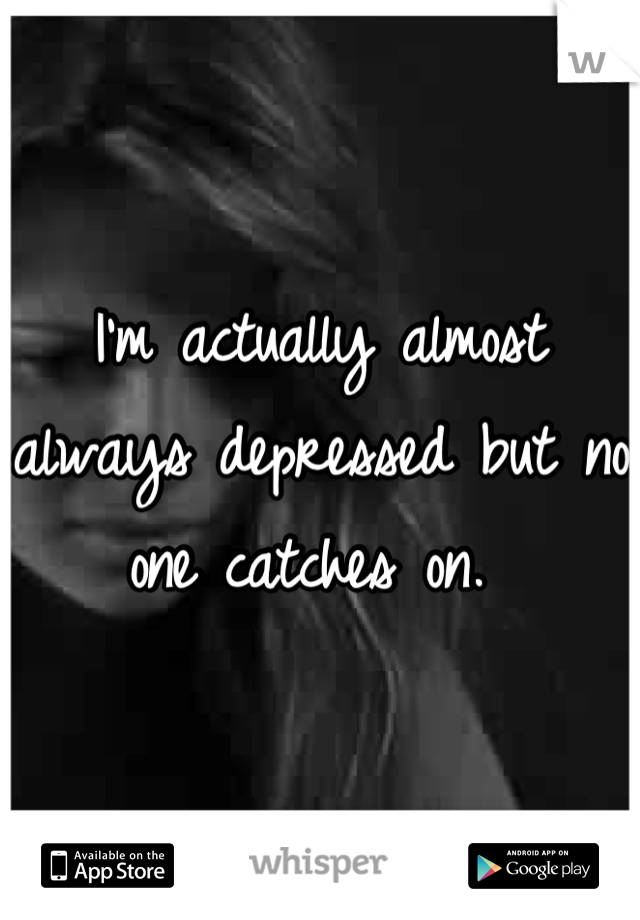 I'm actually almost always depressed but no one catches on. 