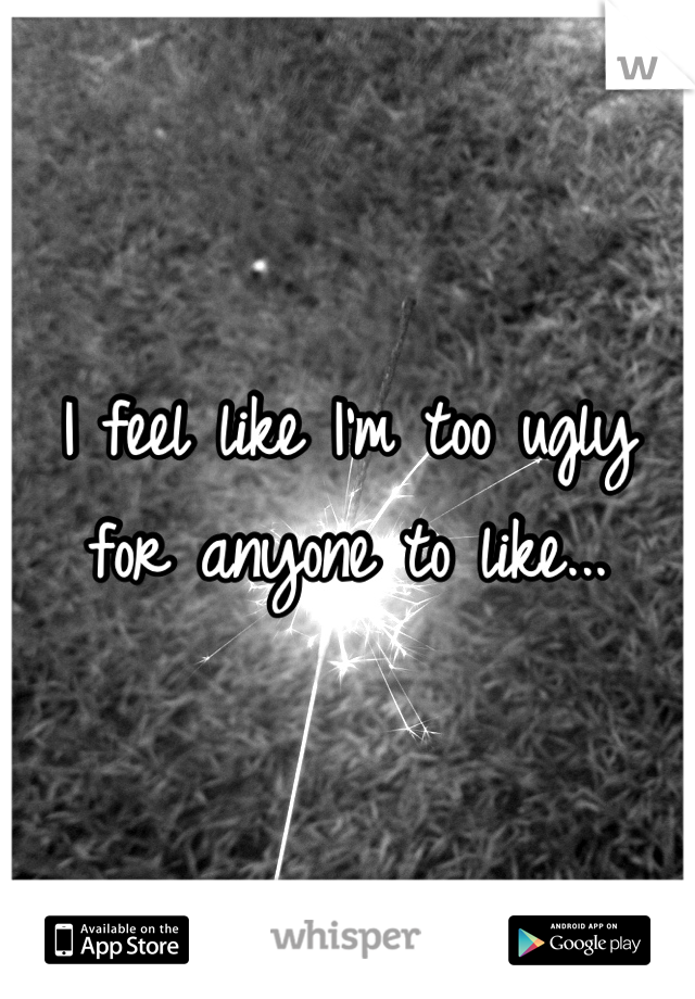 I feel like I'm too ugly for anyone to like...